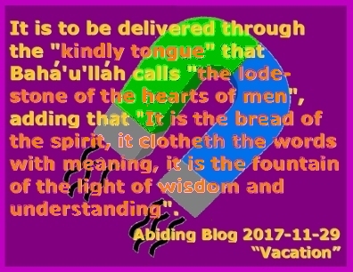 It is to be delivered through the "kindly tongue" that Baha'u'llah calls "the lodestone of the hearts of men", adding that "It is the bread of the spirit, it clotheth the words with meaning, it is the fountain of the light of wisdom and understanding".  #GodsVoice #GodsLove #AbidingBlog2017Vacation